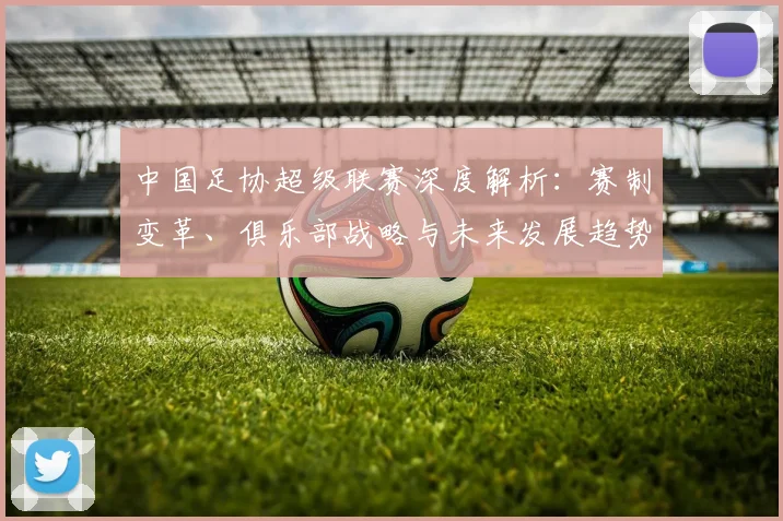 中国足协超级联赛深度解析：赛制变革、俱乐部战略与未来发展趋势_20260610190305