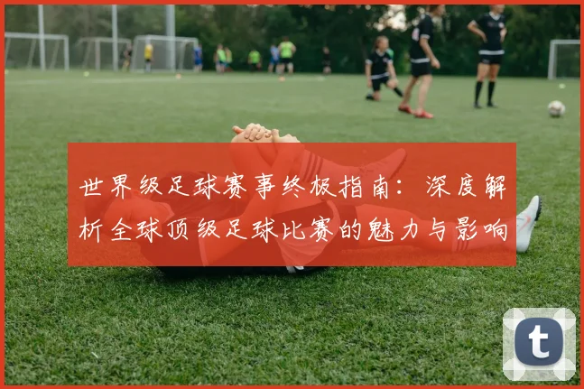 世界级足球赛事终极指南:深度解析全球顶级足球比赛的魅力与影响_20260609201356