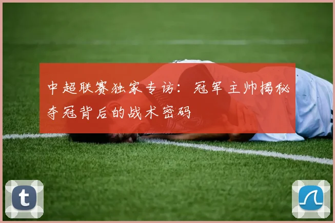 中超联赛独家专访：冠军主帅揭秘夺冠背后的战术密码