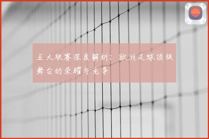 五大联赛深度解析：欧洲足球顶级舞台的荣耀与竞争