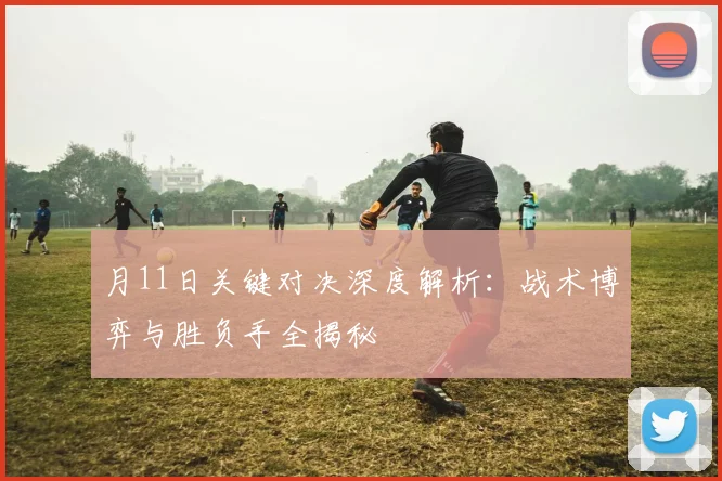 月11日关键对决深度解析：战术博弈与胜负手全揭秘