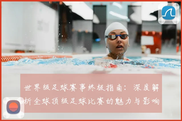 世界级足球赛事终极指南：深度解析全球顶级足球比赛的魅力与影响_20260609201356
