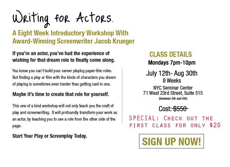 Writing For Actors: A Six Week Introductory Screenwriting and Playwriting Workshop With Award-Winning Screenwriter Jacob Krueger.  If you're an actor, you've had the experience of wishing for that dream role to finally come along.  You know you can't build your career playing paper-thin characters.  But finding a play or film with the kidns of characters you dream of playing is sometimes even harder than getting cast in one.  Maybe it's time to create that role for yourself.  Acting For Writers:  This oneof a kind workshiop will not only teach you the craft of play and screenplay writing, it will profoundly transform your work as an actor by teaching you to see a role from the other side of the page.  Write your play or screenplay today.  Class Details:  Mondays 7pm-10pm April 20-June 1 (no class May 25) Six Weeks.  Location: The Algonquin Theater 123 E 24th Street New York, NY NYC Between Park Ave South and Lexington Ave Cost $300. 